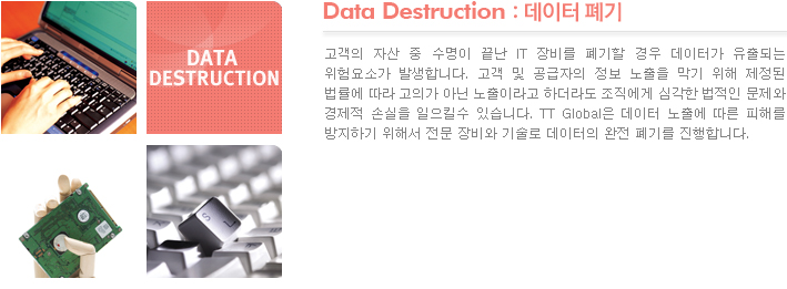 Data Destruction : 데이터 폐기 고객의 자산 중 수명이 끝난 IT 장비를 폐기할 경우 데이터가 유출되는 위험요소가 발생합니다. 고객 및 공급자의 정보 노출을 막기 위해 제정된 법률에 따라 고의가 아닌 노출이라고 하더라도 조직에게 심각한 법적인 문제와 경제적 손실을 일으킬수 있습니다. TT Global은 데이터 노출에 따른 피해를 방지하기 위해서 전문 장비와 기술로 데이터의 완전 폐기를 진행합니다.

 