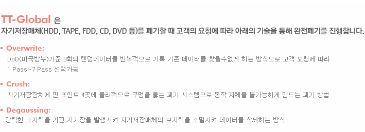 TT-Global 은 
자기저장매체(HDD, TAPE, FDD, CD, DVD 등)를 폐기할 때 고객의 요청에 따라 아래의 기술을 통해 완전폐기를 진행합니다.Overwrite: DoD(미국방부)기준 3회의 랜덤데이터를 반복적으로 기록 기존 데이터를 찾을수없게 하는 방식으로 고객 요청에 따라 
1 Pass~7 Pass 선택가능 Crush: 자기저장장치에 핀 포인트 4곳에 물리적으로 구멍을 뚫는 폐기 시스템으로 동작 자체를 불가능하게 만드는 폐기 방법 Degaussing: 강력한 소자력을 가진 자기장을 발생시켜 자기저장매체의 보자력을 소멸시켜 데이터를 삭제하는 방식 