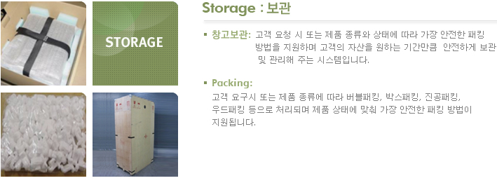 Storage : 보관 창고보관 : 고객 요청 시 또는 제품 종류와 상태에 따라 가장 안전한 패킹 
방법을 지원하며 고객의 자산을 원하는 기간만큼  안전하게 보관
 및 관리해 주는 시스템입니다. Packing : 고객 요구시 또는 제품 종류에 따라 버블패킹, 박스패킹, 진공패킹, 우드패킹 등으로 처리되며 제품 상태에 맞춰 가장 안전한 패킹 방법이 지원됩니다.
