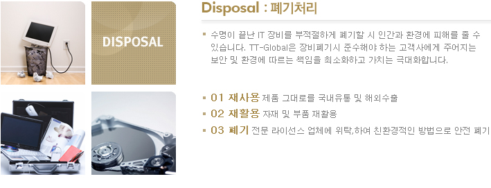 Disposal :폐기처리 수명이 끝난 IT 장빌르 부적절하게 폐기할 시 인간과 환경에 피해를 줄 수 있습니다. TT-Global은 장비 폐기시 준수해야하는 고객사에게 주어지는 보안 및 환경에 따르는 책임을 최소화하고 가치는 극대화 합니다. 01 재사용 제품 그대로를 국내유통 및 해외수출 02 재활용 자재 및 부품 재활용 03 폐기 전문 라이선스 업체에 위탁하여 친환경적인 방법으로 안전 폐기