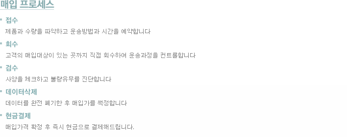 매입프로세스 접수:제품과 수량을 파악하고 운송방법과 시간을 예약합니다 회수:고객의 매입대상이 있는 곳까지 직접 회수하여 운송과정을 컨트롤합니다 검수:사양을 체크하고 불량유무를 진단합니다 데이터삭제:데이터를 완전 폐기한 후 매입가를 책정합니다 현금결제:매입가격 확정 후 즉시 현금으로 결제해드립니다.