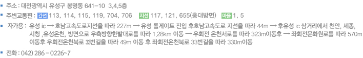 주소 : 대전시 유성구 봉명동 641-10 3,4,5층 주변교통편 : 일반 버스 108, 501, 511, 512, 513, 514, 620	/  직행 버스 30, 33, 52 자가용 : 남대전 IC → 대전 방향으로 20.4Km 직진 → 오투그란데아파트에서 우회전 → 100m 직진 → 우측 해태음료 길로 진입 → 첫번째 블록에서 우회전 → 아현정공 맞은편
전화 : 042) 286 - 0226~7